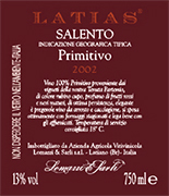 "Latias vino tinto primitivo" I.G.T. "Salento" con uvas Primitivo 100%. Las uvas son seleccionadas y transportadas en carros pequeños. Despues del proceso de produccion del vino viene depositado por barriles para la fermentation del vino rojo sobretodo los ultimos 15-16 dias en temperatura controlada de (25°). Despues se pasa en tanques de acero inoxidable de 150 hl. Alcohol 13,00 % vol. Total acidez 5,75 g/l Total dioxido de sulfuro 70 mg/l pH 3,79. Es un gran vino, excelente con carnes asadas, quesos y productos ahumados. 