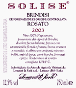 "Solise" D.O.C. "Brindisi" Rosé wine, grapes: Negroamaro 100%, The grapes are picked and carried to the winery on small carts. After crushing and stemming the product is introduced into a wine-making inox tanks where it is mixed up with peels annd must for 3-4 hours. After racking the must can ferment without peels under controlled tamperature in tanks of 50 hl. Alcohol 12,10 % vol. Total acidity 5,60 g/l Total sulphorous dioxide 80 mg/l pH 3,56 Gastonomic combination Hors d’oevre, soups, boiler meats, fish sauces,white meat, cheese and pizza
